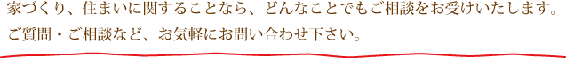 家造り、住まいに関することなら、どんなことでもご相談をお受けします。ご質問、ご相談などお気軽にお問い合わせください。